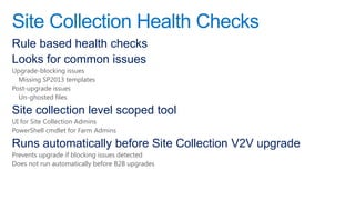 Site Collection Health Checks
Rule based health checks
Looks for common issues
Upgrade-blocking issues
  Missing SP2013 templates
Post-upgrade issues
  Un-ghosted files

Site collection level scoped tool
UI for Site Collection Admins
PowerShell cmdlet for Farm Admins

Runs automatically before Site Collection V2V upgrade
Prevents upgrade if blocking issues detected
Does not run automatically before B2B upgrades
 