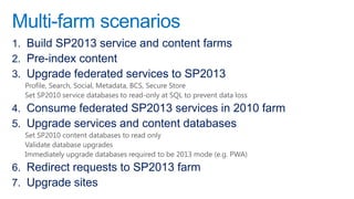 Multi-farm scenarios
1. Build SP2013 service and content farms
2. Pre-index content
3. Upgrade federated services to SP2013
  Profile, Search, Social, Metadata, BCS, Secure Store
  Set SP2010 service databases to read-only at SQL to prevent data loss
4. Consume federated SP2013 services in 2010 farm
5. Upgrade services and content databases
  Set SP2010 content databases to read only
  Validate database upgrades
  Immediately upgrade databases required to be 2013 mode (e.g. PWA)
6. Redirect requests to SP2013 farm
7. Upgrade sites
 