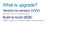 What is upgrade?
Version-to-version (V2V)
SharePoint 2010 to SharePoint 2013

Build-to-build (B2B)
Patches, updates, cumulative updates, service packs, etc.
 