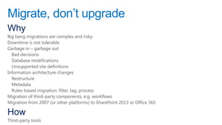 Migrate, don‟t upgrade
Why
Big bang migrations are complex and risky
Downtime is not tolerable
Garbage in – garbage out
  Bad decisions
  Database modifications
  Unsupported site definitions
Information architecture changes
  Restructure
  Metadata
  Rules-based migration: filter, tag, process
Migration of third-party components, e.g. workflows
Migration from 2007 (or other platforms) to SharePoint 2013 or Office 365

How
Third-party tools
 