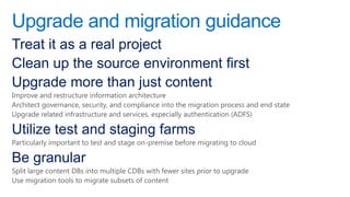 Upgrade and migration guidance
Treat it as a real project
Clean up the source environment first
Upgrade more than just content
Improve and restructure information architecture
Architect governance, security, and compliance into the migration process and end state
Upgrade related infrastructure and services, especially authentication (ADFS)

Utilize test and staging farms
Particularly important to test and stage on-premise before migrating to cloud

Be granular
Split large content DBs into multiple CDBs with fewer sites prior to upgrade
Use migration tools to migrate subsets of content
 