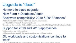 Upgrade is “dead”
No more in-place upgrade
New Farm + Database Attach
Backward compatibility: 2010 & 2013 “modes”
2013 includes 2010 root folder (―14 hive‖), features, templates etc.
And the 2013 root folder, features, templates, etc.
New sites can be created in 2010 or 2013 mode (configurable: SPWebApp/SPSite.SiteCreationMode)

Support for 2010 and 2013 approaches
2010 workflows and 2013 workflows
2010 customization models (full trust & sandbox) and 2013 App models

Old workloads and customizations continue to
work*
 