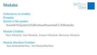 Modules

Collections of cmdlets
Portable
Stored in file system
  %windir%System32WindowsPoweshell1.0Modules

Module Cmdlets:
 New-Module, Get-Module, Import-Module, Remove-Module

Module Manifest Cmdlets:
  New-ModuleManifest , Test-ModuleManifest
 