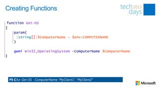 Creating Functions

 function Get-OS
{
    param(
     [string[]]$ComputerName = $env:COMPUTERNAME
    )

      gwmi Win32_OperatingSystem -ComputerName $ComputerName
}




    PS C:> Get-OS -ComputerName “MyClient1”, ”MyClient2”
 