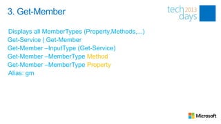 3. Get-Member

Displays all MemberTypes (Property,Methods,...)
Get-Service | Get-Member
Get-Member –InputType (Get-Service)
Get-Member –MemberType Method
Get-Member –MemberType Property
Alias: gm
 