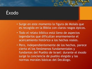 Éxodo
• Surge en este momento la figura de Moisés que
es recogida en la Biblia con claros rasgos épicos.
• Todo el relato bíblico está lleno de aspectos
legendarios que dificultan enormemente el
acercamiento histórico a los hechos reales.
• Pero, independientemente de los hechos, parece
cierto el los fenómenos fundamentales y
fundantes del Pueblo de Israel: durante el éxodo
surge la conciencia de pueblo elegido y las
normas morales básicas del Decálogo.
 