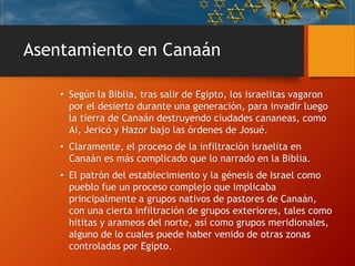 Asentamiento en Canaán
• Según la Biblia, tras salir de Egipto, los israelitas vagaron
por el desierto durante una generación, para invadir luego
la tierra de Canaán destruyendo ciudades cananeas, como
Ai, Jericó y Hazor bajo las órdenes de Josué.
• Claramente, el proceso de la infiltración israelita en
Canaán es más complicado que lo narrado en la Biblia.
• El patrón del establecimiento y la génesis de Israel como
pueblo fue un proceso complejo que implicaba
principalmente a grupos nativos de pastores de Canaán,
con una cierta infiltración de grupos exteriores, tales como
hititas y arameos del norte, así como grupos meridionales,
alguno de lo cuales puede haber venido de otras zonas
controladas por Egipto.
 