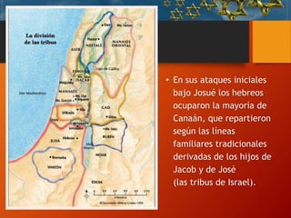 Asentamiento
en Canaán
• En sus ataques iniciales
bajo Josué los hebreos
ocuparon la mayoría de
Canaán, que repartieron
según las líneas
familiares tradicionales
derivadas de los hijos de
Jacob y de José
(las tribus de Israel).
 