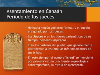 Asentamiento en Canaán
Periodo de los jueces
• No había ningún gobierno formal, y el pueblo
era guiado por los jueces.
• Los Jueces eran los líderes carismáticos de su
tiempo, personas inspiradas.
• Eran los pastores del pueblo que generalmente
pertenecían a las familias más importantes de
sus tribus.
• En este tiempo, el nombre "Israel" se mencionó
por primera vez en una fuente arqueológica
contemporánea, la estela de Merenptah.
 