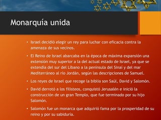 Monarquía unida
• Israel decidió elegir un rey para luchar con eficacia contra la
amenaza de sus vecinos.
• El Reino de Israel abarcaba en la época de máxima expansión una
extensión muy superior a la del actual estado de Israel, ya que se
extendía del sur del Líbano a la península del Sinaí y del mar
Mediterráneo al río Jordán, según las descripciones de Samuel.
• Los reyes de Israel que recoge la biblia son Saúl, David y Salomón.
• David derrotó a los filisteos, conquistó Jerusalén e inició la
construcción de un gran Templo, que fue terminado por su hijo
Salomón.
• Salomón fue un monarca que adquirió fama por la prosperidad de su
reino y por su sabiduría.
 