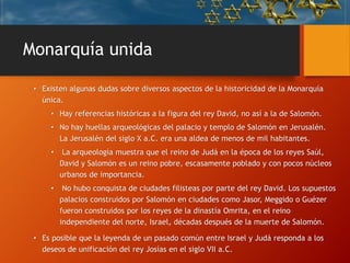 Monarquía unida
• Existen algunas dudas sobre diversos aspectos de la historicidad de la Monarquía
única.
• Hay referencias históricas a la figura del rey David, no así a la de Salomón.
• No hay huellas arqueológicas del palacio y templo de Salomón en Jerusalén.
La Jerusalén del siglo X a.C. era una aldea de menos de mil habitantes.
• La arqueología muestra que el reino de Judá en la época de los reyes Saúl,
David y Salomón es un reino pobre, escasamente poblado y con pocos núcleos
urbanos de importancia.
• No hubo conquista de ciudades filisteas por parte del rey David. Los supuestos
palacios construidos por Salomón en ciudades como Jasor, Meggido o Guézer
fueron construidos por los reyes de la dinastía Omrita, en el reino
independiente del norte, Israel, décadas después de la muerte de Salomón.
• Es posible que la leyenda de un pasado común entre Israel y Judá responda a los
deseos de unificación del rey Josías en el siglo VII a.C.
 