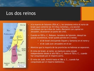 Los dos reinos
• A la muerte de Salomón (926 aC.), las tensiones entre el norte de
Israel (que contenía las 10 tribus norteñas), y la sección
meridional con las tribus de Judá y Benjamín con capital en
Jerusalén, alcanzaron un punto de crisis.
• Cuando en 920 a. C. Roboam, heredero de Salomón, desoyó las
quejas económicas, Israel quedó partido en 2 reinos:
• el de Israel (incluyendo Siquem y Samaria) en el norte y
• el de Judá (con Jerusalén) en el sur
• Mientras que la mayoría de las provincias no-hebreas se separaron.
• El reino de Israel, al norte, se mantuvo como estado
independiente desde el año 930 a. C. hasta el 720 a. C., cuando
fue conquistado por el imperio asirio.
• El reino de Judá, existió hasta el 586 a. C., cuando fue
conquistado por el imperio babilónico.
 