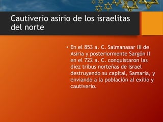 Cautiverio asirio de los israelitas
del norte
• En el 853 a. C. Salmanasar III de
Asiria y posteriormente Sargón II
en el 722 a. C. conquistaron las
diez tribus norteñas de Israel
destruyendo su capital, Samaria, y
enviando a la población al exilio y
cautiverio.
 