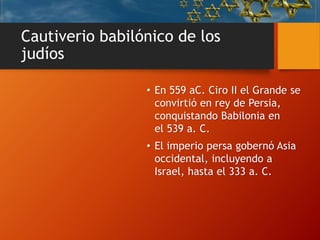 Cautiverio babilónico de los
judíos
• En 559 aC. Ciro II el Grande se
convirtió en rey de Persia,
conquistando Babilonia en
el 539 a. C.
• El imperio persa gobernó Asia
occidental, incluyendo a
Israel, hasta el 333 a. C.
 