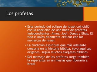 Los profetas
• Este período del eclipse de Israel coincidió
con la aparición de una línea de profetas
independientes, Amós, Joel, Oseas y Elías, El
iseo e Isaías altamente críticos con los
monarcas de Israel.
• La tradición espiritual que más adelante
crecería en la historia bíblica, tuvo aquí sus
orígenes, según muchos exégetas bíblicos.
• Del mensaje de los profetas surge también
la esperanza en un mesías que liberaría a
Israel
 