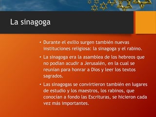 La sinagoga
• Durante el exilio surgen también nuevas
instituciones religiosa: la sinagoga y el rabino.
• La sinagoga era la asamblea de los hebreos que
no podían acudir a Jerusalén, en la cual se
reunían para honrar a Dios y leer los textos
sagrados.
• Las sinagogas se convirtieron también en lugares
de estudio y los maestros, los rabinos, que
conocían a fondo las Escrituras, se hicieron cada
vez más importantes.
 