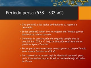 Periodo persa (538 – 332 aC)
• Ciro permitió a los judíos de Babilonia su regreso a
Jerusalén.
• Se les permitió volver con los objetos del Templo que los
babilónicos habían tomado.
• Comienza la construcción del segundo templo que se
concluirá en 525 a. C. bajo la dirección espiritual de los
profetas Ageo y Zacarías.
• Por su parte los samaritanos construyeron su propio Templo
en el monte Garizim en 428 aC.
• Con todo esto se reconstruyó la identidad nacional, pero
no la independencia pues Israel se mantenía bajo el poder
de Persia
 