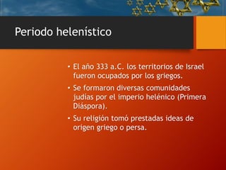 Periodo helenístico
• El año 333 a.C. los territorios de Israel
fueron ocupados por los griegos.
• Se formaron diversas comunidades
judías por el imperio helénico (Primera
Diáspora).
• Su religión tomó prestadas ideas de
origen griego o persa.
 