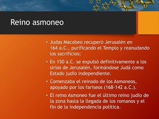 Reino asmoneo
• Judas Macabeo recuperó Jerusalén en
164 a.C., purificando el Templo y reanudando
los sacrificios;
• En 150 a.C. se expulsó definitivamente a los
sirios de Jerusalén, formándose Judá como
Estado judío independiente.
• Comenzaba el reinado de los Asmoneos,
apoyado por los fariseos (168-142 a.C.).
• El reino Asmoneo fue el último reino judío de
la zona hasta la llegada de los romanos y el
fin de la independencia política.
 