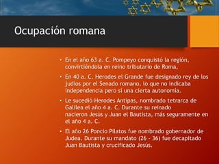 Ocupación romana
• En el año 63 a. C. Pompeyo conquistó la región,
convirtiéndola en reino tributario de Roma,
• En 40 a. C. Herodes el Grande fue designado rey de los
judíos por el Senado romano, lo que no indicaba
independencia pero sí una cierta autonomía.
• Le sucedió Herodes Antipas, nombrado tetrarca de
Galilea el año 4 a. C. Durante su reinado
nacieron Jesús y Juan el Bautista, más seguramente en
el año 4 a. C.
• El año 26 Poncio Pilatos fue nombrado gobernador de
Judea. Durante su mandato (26 - 36) fue decapitado
Juan Bautista y crucificado Jesús.
 