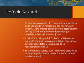 Jesús de Nazaret
• La ocupación romana hizo aumentar la esperanza
en la venida de un mesías que los liberaría del
invasor. Dicho mesías debería ser un descendiente
del rey David, un nuevo rey libertador que
restablecería el reino de los judíos.
• A principios del siglo I d.C. Jesús de Nazaret se
presentó como el mesías que estaban esperando,
pero los sacerdotes y los rabinos no lo
reconocieron como tal.
• El cristianismo surgió, pues, como una escisión de
la religión judía, que no aceptó a Jesús como el
mesías esperado.
 