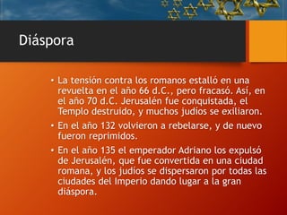 Diáspora
• La tensión contra los romanos estalló en una
revuelta en el año 66 d.C., pero fracasó. Así, en
el año 70 d.C. Jerusalén fue conquistada, el
Templo destruido, y muchos judíos se exiliaron.
• En el año 132 volvieron a rebelarse, y de nuevo
fueron reprimidos.
• En el año 135 el emperador Adriano los expulsó
de Jerusalén, que fue convertida en una ciudad
romana, y los judíos se dispersaron por todas las
ciudades del Imperio dando lugar a la gran
diáspora.
 