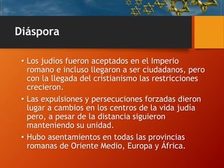 Diáspora
• Los judíos fueron aceptados en el Imperio
romano e incluso llegaron a ser ciudadanos, pero
con la llegada del cristianismo las restricciones
crecieron.
• Las expulsiones y persecuciones forzadas dieron
lugar a cambios en los centros de la vida judía
pero, a pesar de la distancia siguieron
manteniendo su unidad.
• Hubo asentamientos en todas las provincias
romanas de Oriente Medio, Europa y África.
 