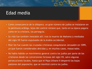 Edad media
• Como consecuencia de la diáspora, un gran número de judíos se instalaron en
la península arábiga, lejos del control romano que, tanto en su época pagana
como en la cristiana, los perseguía.
• Su vida fue también inestable allí: tras la muerte de Mahoma a mediados
del siglo VII fueron expulsados de la Arabia occidental.
• Peor les fue cuando las cruzadas cristianas conquistaron Jerusalén en 1099,
ya que fueron considerados deicidas y, en muchos casos, masacrados.
• No había habido un movimiento general contra los judíos por parte de los
cristianos desde las conversiones forzosas del siglo VII, salvo algunas
persecuciones locales, hasta que el Papa Urbano II despertó las bajas
pasiones del populacho, que se movilizó contra los judíos.
 
