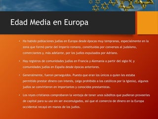 Edad Media en Europa
• Ha habido poblaciones judías en Europa desde épocas muy tempranas, especialmente en la
zona que formó parte del Imperio romano, constituidas por conversos al judaísmo,
comerciantes y, más adelante, por los judíos expulsados por Adriano.
• Hay registros de comunidades judías en Francia y Alemania a partir del siglo IV, y
comunidades judías en España desde épocas anteriores.
• Generalmente, fueron perseguidos. Puesto que eran los únicos a quien les estaba
permitido prestar dinero con interés, (algo prohibido a los católicos por la Iglesia), algunos
judíos se convirtieron en importantes y conocidos prestamistas.
• Los reyes cristianos comprobaron la ventaja de tener unos súbditos que pudieran proveerles
de capital para su uso sin ser excomulgados, así que el comercio de dinero en la Europa
occidental recayó en manos de los judíos.
 