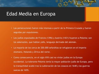 Edad Media en Europa
• Las persecuciones fueron más intensas a partir de la Primera Cruzada y fueron
seguidas por expulsiones.
• Los judíos expulsados de Francia (1396) y Austria (1421) huyeron a Polonia; son
los askenazíes, que hablan yidis, lenguaje derivado del alemán.
• La mayoría de los cerca de 200.000 sefarditas se refugiaron en el Imperio
otomano, Holanda y África del norte.
• Como consecuencia, en el siglo XVII casi no vivían judíos en la Europa
occidental. La tolerante Polonia tenía la mayor población judía de Europa, pero
la tranquilidad acabó tras la sublevación de los cosacos en 1648 y las guerras
suecas de 1655.
 