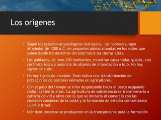 Los orígenes
• Según los estudios arqueológicos realizados, los hebreos surgen
alrededor de 1200 a.C. en pequeñas aldeas situadas en los valles que
suben desde los desiertos del este hacia las tierras altas.
• Los poblados, de unos 200 habitantes, muestran casas todas iguales, con
cerámica tosca y ausencia de objetos de importación o lujo. No hay
signos de culto.
• No hay signos de invasión. Todo indica una transformación de
poblaciones de pastores nómadas en agricultores.
• Con el paso del tiempo se irían desplazando hacia el oeste ocupando
todas las tierras altas. La agricultura de subsistencia se transformaría a
cultivos de vid y olivo con lo que se iniciaría el comercio con las
ciudades cananeas de la costa y la formación de estados centralizados
(Judá e Israel).
• Idénticos procesos se produjeron en la transjordania para la formación
 