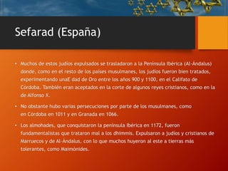 Sefarad (España)
• Muchos de estos judíos expulsados se trasladaron a la Península Ibérica (Al-Ándalus)
donde, como en el resto de los países musulmanes, los judíos fueron bien tratados,
experimentando unaE dad de Oro entre los años 900 y 1100, en el Califato de
Córdoba. También eran aceptados en la corte de algunos reyes cristianos, como en la
de Alfonso X.
• No obstante hubo varias persecuciones por parte de los musulmanes, como
en Córdoba en 1011 y en Granada en 1066.
• Los almohades, que conquistaron la península Ibérica en 1172, fueron
fundamentalistas que trataron mal a los dhimmis. Expulsaron a judíos y cristianos de
Marruecos y de Al-Ándalus, con lo que muchos huyeron al este a tierras más
tolerantes, como Maimónides.
 