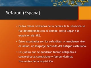 Sefarad (España)
• En los reinos cristianos de la península la situación se
fue deteriorando con el tiempo, hasta llegar a la
expulsión de1492.
• Estos expulsados son los sefarditas, y mantienen vivo
el ladino, un lenguaje derivado del antiguo castellano.
• Los judíos que se quedaron fueron obligados a
convertirse al catolicismo y fueron víctimas
frecuentes de la Inquisición.
 