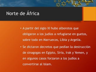 Norte de África
• A partir del siglo XI hubo alborotos que
obligaron a los judíos a refugiarse en guetos,
sobre todo en Marruecos, Libia y Argelia.
• Se dictaron decretos que pedían la destrucción
de sinagogas en Egipto, Siria, Irak y Yemen, y
en algunos casos forzaron a los judíos a
convertirse al Islam.
 