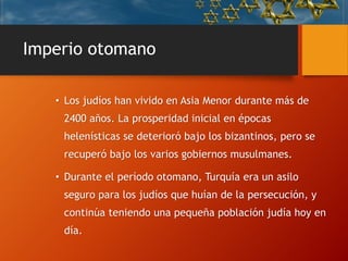 Imperio otomano
• Los judíos han vivido en Asia Menor durante más de
2400 años. La prosperidad inicial en épocas
helenísticas se deterioró bajo los bizantinos, pero se
recuperó bajo los varios gobiernos musulmanes.
• Durante el período otomano, Turquía era un asilo
seguro para los judíos que huían de la persecución, y
continúa teniendo una pequeña población judía hoy en
día.
 