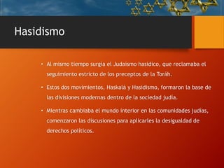 Hasidismo
• Al mismo tiempo surgía el Judaísmo hasidico, que reclamaba el
seguimiento estricto de los preceptos de la Toráh.
• Estos dos movimientos, Haskalá y Hasidismo, formaron la base de
las divisiones modernas dentro de la sociedad judía.
• Mientras cambiaba el mundo interior en las comunidades judías,
comenzaron las discusiones para aplicarles la desigualdad de
derechos políticos.
 
