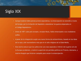Siglo XIX
• Aunque todavía había persecuciones esporádicas, la emancipación se extendió a través
de Europa, por la invitación de Napoleón a abandonar los guetos amparados en
el Código Napoleónico.
• Antes de 1871 cada país europeo, excepto Rusia, había emancipado a sus ciudadanos
judíos.
• A pesar de la integración surgió una nueva forma de antisemitismo, basado en las ideas
de la raza y del nacionalismo más que en el odio religioso de la Edad Media.
• Esta teoría sostuvo que los judíos eran una raza separada e inferior de la gente aria de
la Europa occidental, y motivó la aparición de partidos políticos en Francia, Alemania, y
Austria-Hungría que hicieron campaña para anular la emancipación.
 