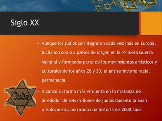 Siglo XX
• Aunque los judíos se integraron cada vez más en Europa,
luchando con sus países de origen en la Primera Guerra
Mundial y formando parte de los movimientos artísticos y
culturales de los años 20 y 30, el antisemitismo racial
permanecía.
• Alcanzó su forma más virulenta en la matanza de
alrededor de seis millones de judíos durante la Soah
u Holocausto, borrando una historia de 2000 años.
 