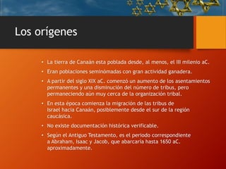 Los orígenes
• La tierra de Canaán esta poblada desde, al menos, el III milenio aC.
• Eran poblaciones seminómadas con gran actividad ganadera.
• A partir del siglo XIX aC. comenzó un aumento de los asentamientos
permanentes y una disminución del número de tribus, pero
permaneciendo aún muy cerca de la organización tribal.
• En esta época comienza la migración de las tribus de
Israel hacia Canaán, posiblemente desde el sur de la región
caucásica.
• No existe documentación histórica verificable.
• Según el Antiguo Testamento, es el periodo correspondiente
a Abraham, Isaac y Jacob, que abarcaría hasta 1650 aC.
aproximadamente.
 