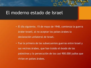 El moderno estado de Israel
• El día siguiente, 15 de mayo de 1948, comienza la guerra
árabe-israelí, al no aceptar los países árabes la
declaración unilateral de Israel.
• Fue la primera de las subsecuentes guerras entre Israel y
sus vecinos árabes, que han traído el éxodo de los
palestinos y la persecución de los casi 900.000 judíos que
vivían en países árabes.
 