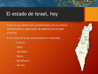 El estado de Israel, hoy
• Israel es una democracia parlamentaria con un sistema
pluripartidista y separación de poderes con sufragio
universal.
• El territorio de Israel está dividido en 6 distritos:
• Central,
• Haifa,
• Jerusalén,
• Norte,
• Meridional y
• Tel Aviv.
 