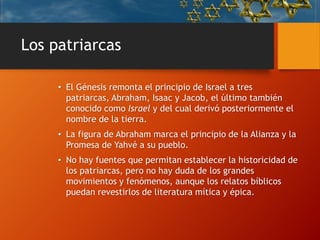 Los patriarcas
• El Génesis remonta el principio de Israel a tres
patriarcas, Abraham, Isaac y Jacob, el último también
conocido como Israel y del cual derivó posteriormente el
nombre de la tierra.
• La figura de Abraham marca el principio de la Alianza y la
Promesa de Yahvé a su pueblo.
• No hay fuentes que permitan establecer la historicidad de
los patriarcas, pero no hay duda de los grandes
movimientos y fenómenos, aunque los relatos bíblicos
puedan revestirlos de literatura mítica y épica.
 