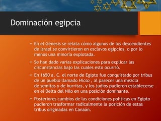Dominación egipcia
• En el Génesis se relata cómo algunos de los descendientes
de Israel se convirtieron en esclavos egipcios, o por lo
menos una minoría explotada.
• Se han dado varias explicaciones para explicar las
circunstancias bajo las cuales esto ocurrió.
• En 1650 a. C. el norte de Egipto fue conquistado por tribus
de un pueblo llamado Hicso , al parecer una mezcla
de semitas y de hurritas, y los judíos pudieron establecerse
en el Delta del Nilo en una posición dominante.
• Posteriores cambios de las condiciones políticas en Egipto
pudieron trasformar radicalmente la posición de estas
tribus originadas en Canaán.
 