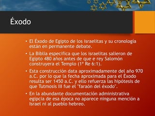 Éxodo
• El Éxodo de Egipto de los israelitas y su cronología
están en permanente debate.
• La Biblia especifica que los israelitas salieron de
Egipto 480 años antes de que e rey Salomón
construyera el Templo (1ª Re 6:1).
• Esta construcción data aproximadamente del año 970
a.C. por lo que la fecha aproximada para el Éxodo
resulta ser 1450 a.C. y ello refuerza las hipótesis de
que Tutmosis III fue el "faraón del éxodo".
• En la abundante documentación administrativa
egipcia de esa época no aparece ninguna mención a
Israel ni al pueblo hebreo.
 