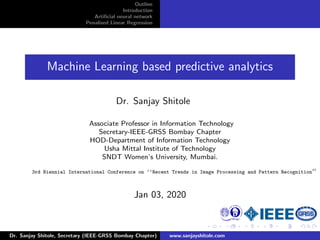 Outline
Introduction
Artiﬁcial neural network
Penalised Linear Regression
Machine Learning based predictive analytics
Dr. Sanjay Shitole
Associate Professor in Information Technology
Secretary-IEEE-GRSS Bombay Chapter
HOD-Department of Information Technology
Usha Mittal Institute of Technology
SNDT Women’s University, Mumbai.
3rd Biennial International Conference on ‘‘Recent Trends in Image Processing and Pattern Recognition
Jan 03, 2020
Dr. Sanjay Shitole, Secretary (IEEE-GRSS Bombay Chapter) www.sanjayshitole.com
 