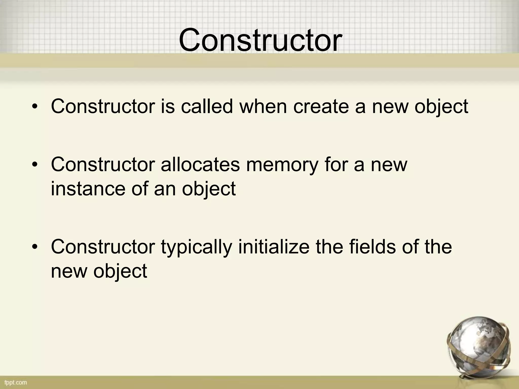 Constructor
• Constructor is called when create a new object
• Constructor allocates memory for a new
instance of an object
• Constructor typically initialize the fields of the
new object
 