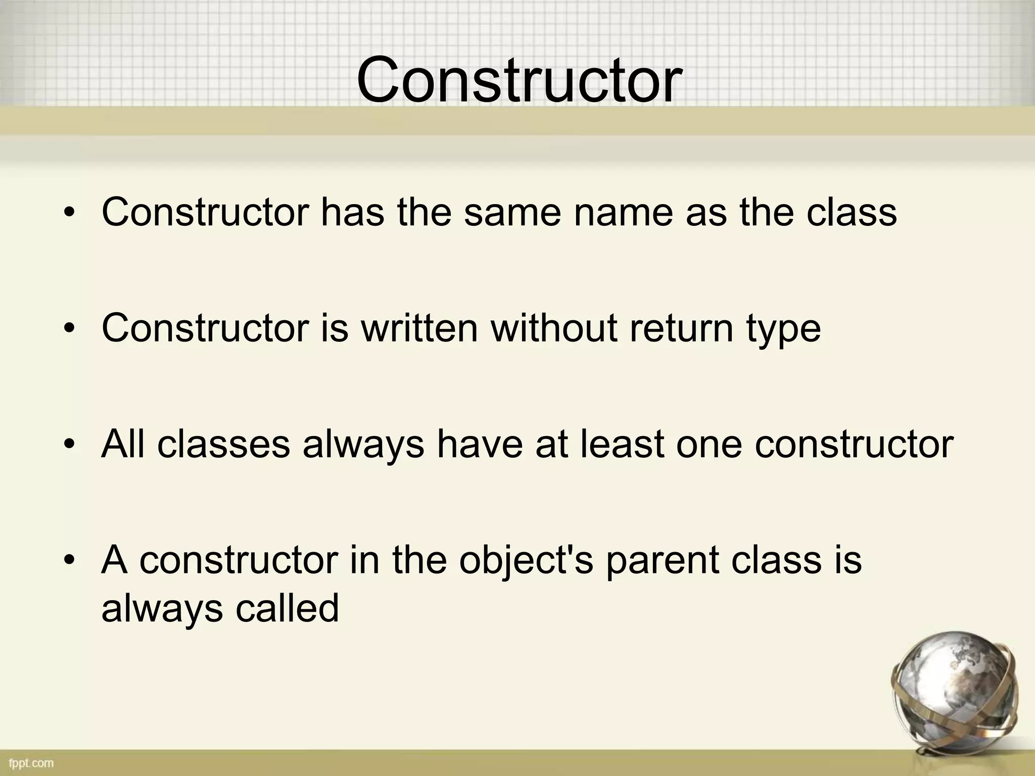Constructor
• Constructor has the same name as the class
• Constructor is written without return type
• All classes always have at least one constructor
• A constructor in the object's parent class is
always called
 