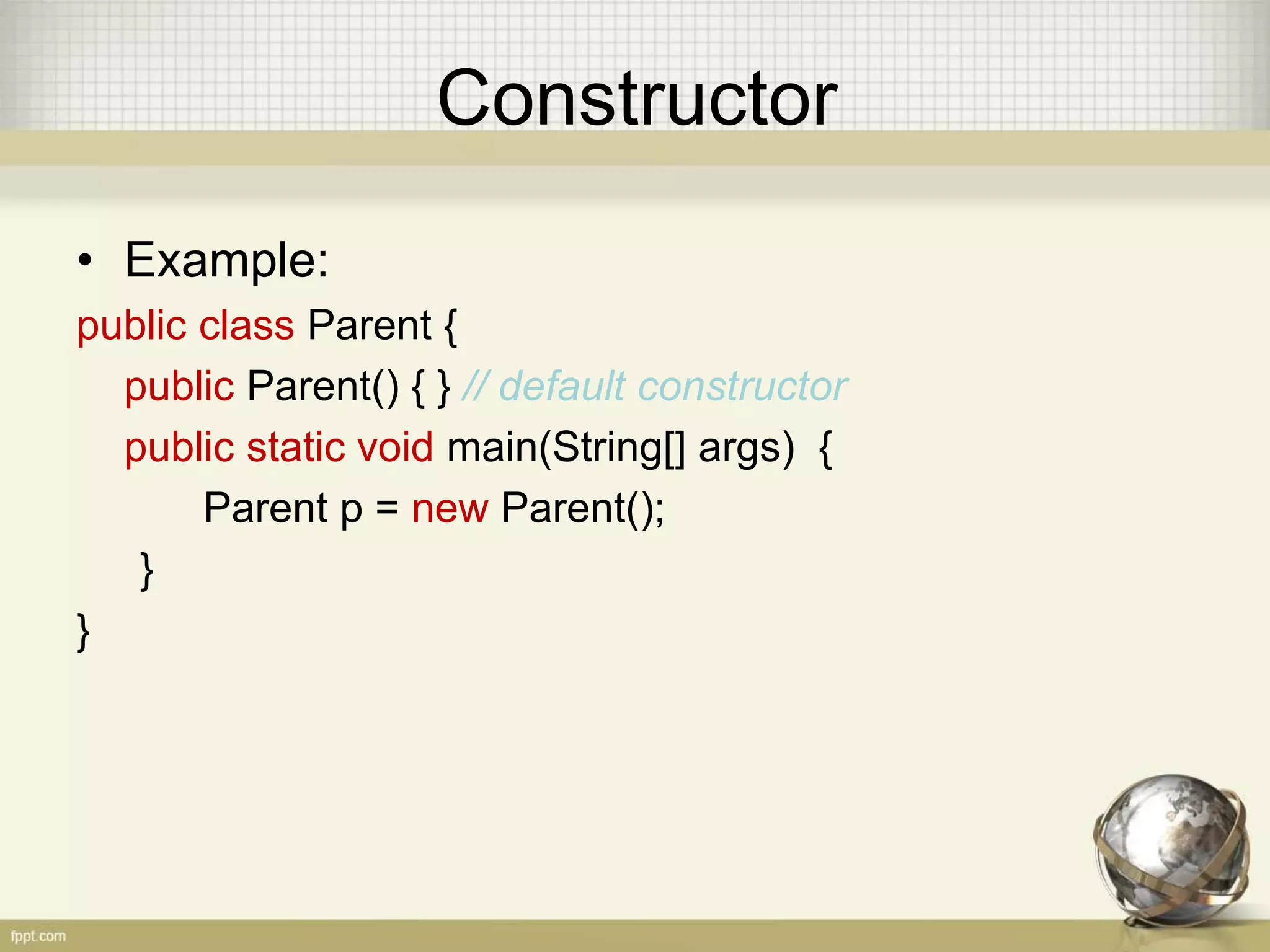 Constructor
• Example:
public class Parent {
public Parent() { } // default constructor
public static void main(String[] args) {
Parent p = new Parent();
}
}
 