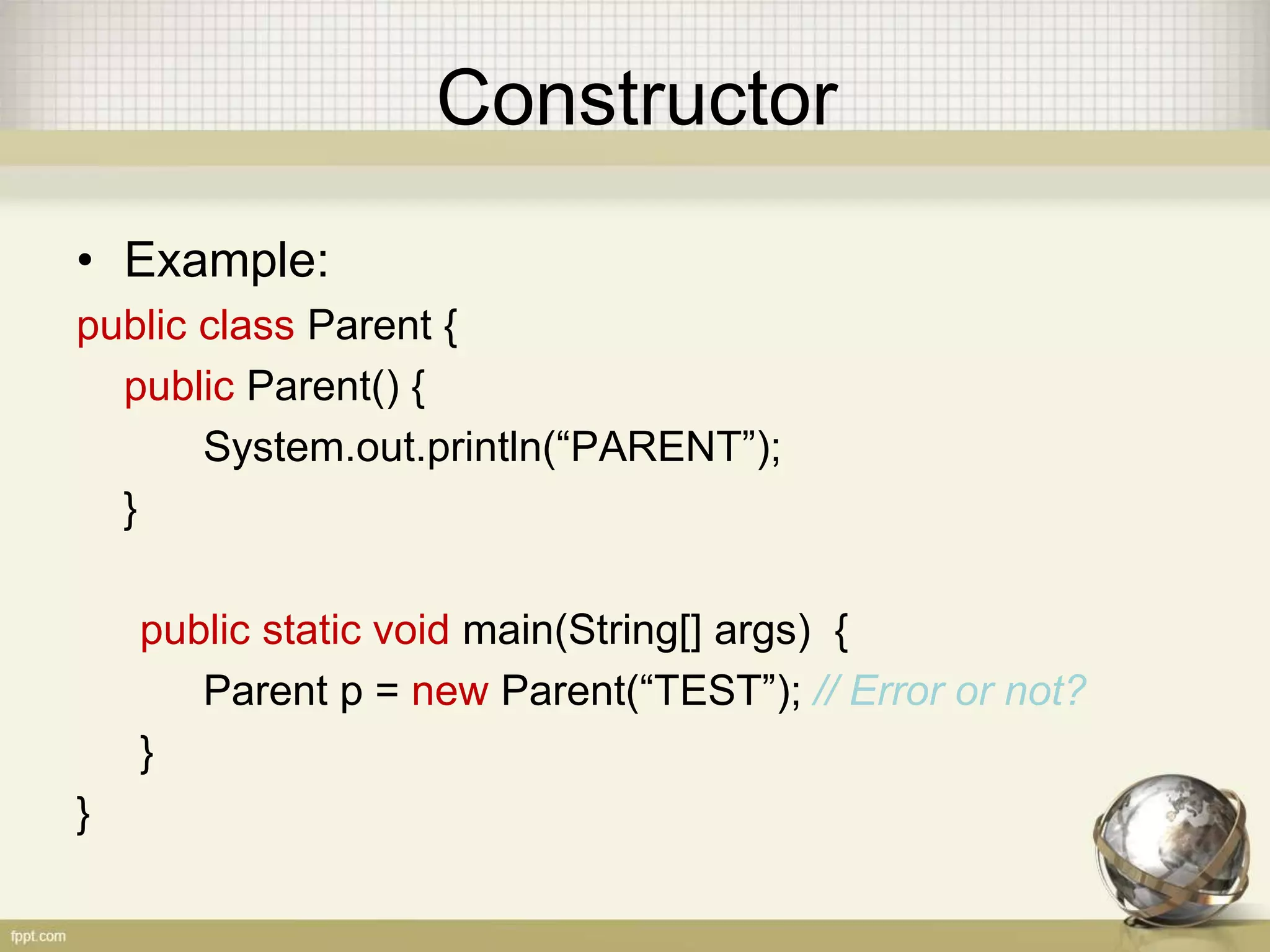 Constructor
• Example:
public class Parent {
public Parent() {
System.out.println(“PARENT”);
}
public static void main(String[] args) {
Parent p = new Parent(“TEST”); // Error or not?
}
}
 