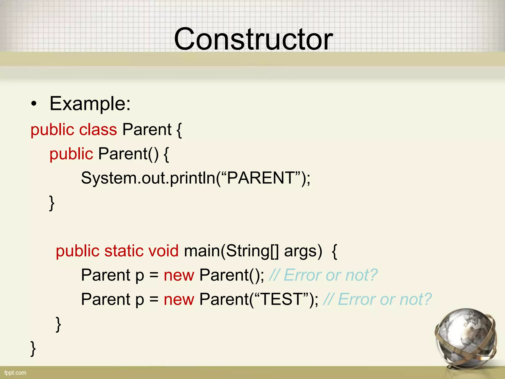 Constructor
• Example:
public class Parent {
public Parent() {
System.out.println(“PARENT”);
}
public static void main(String[] args) {
Parent p = new Parent(); // Error or not?
Parent p = new Parent(“TEST”); // Error or not?
}
}
 